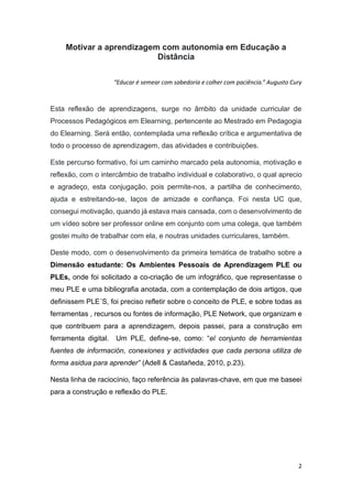 2
Motivar a aprendizagem com autonomia em Educação a
Distância
“Educar é semear com sabedoria e colher com paciência.” Augusto Cury
Esta reflexão de aprendizagens, surge no âmbito da unidade curricular de
Processos Pedagógicos em Elearning, pertencente ao Mestrado em Pedagogia
do Elearning. Será então, contemplada uma reflexão crítica e argumentativa de
todo o processo de aprendizagem, das atividades e contribuições.
Este percurso formativo, foi um caminho marcado pela autonomia, motivação e
reflexão, com o intercâmbio de trabalho individual e colaborativo, o qual aprecio
e agradeço, esta conjugação, pois permite-nos, a partilha de conhecimento,
ajuda e estreitando-se, laços de amizade e confiança. Foi nesta UC que,
consegui motivação, quando já estava mais cansada, com o desenvolvimento de
um vídeo sobre ser professor online em conjunto com uma colega, que também
gostei muito de trabalhar com ela, e noutras unidades curriculares, também.
Deste modo, com o desenvolvimento da primeira temática de trabalho sobre a
Dimensão estudante: Os Ambientes Pessoais de Aprendizagem PLE ou
PLEs, onde foi solicitado a co-criação de um infográfico, que representasse o
meu PLE e uma bibliografia anotada, com a contemplação de dois artigos, que
definissem PLE´S, foi preciso refletir sobre o conceito de PLE, e sobre todas as
ferramentas , recursos ou fontes de informação, PLE Network, que organizam e
que contribuem para a aprendizagem, depois passei, para a construção em
ferramenta digital. Um PLE, define-se, como: “el conjunto de herramientas
fuentes de información, conexiones y actividades que cada persona utiliza de
forma asidua para aprender” (Adell & Castañeda, 2010, p.23).
Nesta linha de raciocínio, faço referência às palavras-chave, em que me baseei
para a construção e reflexão do PLE.
 
