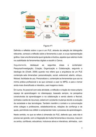 3
Figura nº1
Definido e refletido sobre o que é um PLE, através da seleção de bibliografia
relevante, comecei a reflexão sobre a ferramenta a usar, e a sua representação
gráfica. Usei uma ferramenta que é gratuita e intuitiva, aspetos que valorizo muito
na usabilidade de ferramentas digitais e escolhi o Canva.
Seguidamente, destaquei as seguintes áreas a contemplar:
Pesquisa/Investigação; Criação; Organização e Colaboração, seguindo a
ideologia de (Chatti, 2008) quando nos refere que a arquitetura de um PLE
contempla sete dimensões: personalização, social, extensível, aberto, ubíquo,
filtrável, facilidade de uso. Personalizei-o, contemplei as ferramentas que uso na
minha prática profissional e as que comecei a usar no MPEL e para o tornar
ainda mais diversificado e interativo, usei imagens e texto.
Em suma, foi possível com esta atividade, a reflexão e criação do nosso próprio
espaço de aprendizagem no ciberespaço, baseado sempre, na perspetiva
construtivista da aprendizagem e na colaboração e sendo aberto e flexível,
(entrada e saída de recursos), estará em constante mudança devido a evolução
da sociedade e das tecnologias. Também mantêm o contato e a comunicação
entre colegas e professores, estabelecendo-se, relações de confiança e de
ajuda, permitindo-nos refletir e compreender todo o processo de aprendizagem.
Neste sentido, no que se refere à dimensão do PLE, defendo que, este não é
preciso ser grande, com a integração de muitas ferramentas e recursos, mas sim
os certos, confiáveis, educativos, inclusivos ativos e interativos, alinhados, com
 