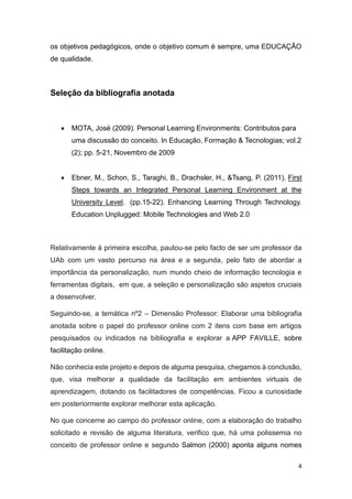 4
os objetivos pedagógicos, onde o objetivo comum é sempre, uma EDUCAÇÃO
de qualidade.
Seleção da bibliografia anotada
• MOTA, José (2009). Personal Learning Environments: Contributos para
uma discussão do conceito. In Educação, Formação & Tecnologias; vol.2
(2); pp. 5-21, Novembro de 2009
• Ebner, M., Schon, S., Taraghi, B., Drachsler, H., &Tsang, P. (2011). First
Steps towards an Integrated Personal Learning Environment at the
University Level. (pp.15-22). Enhancing Learning Through Technology.
Education Unplugged: Mobile Technologies and Web 2.0
Relativamente à primeira escolha, pautou-se pelo facto de ser um professor da
UAb com um vasto percurso na área e a segunda, pelo fato de abordar a
importância da personalização, num mundo cheio de informação tecnologia e
ferramentas digitais, em que, a seleção e personalização são aspetos cruciais
a desenvolver.
Seguindo-se, a temática nº2 – Dimensão Professor: Elaborar uma bibliografia
anotada sobre o papel do professor online com 2 itens com base em artigos
pesquisados ou indicados na bibliografia e explorar a APP FAVILLE, sobre
facilitação online.
Não conhecia este projeto e depois de alguma pesquisa, chegamos à conclusão,
que, visa melhorar a qualidade da facilitação em ambientes virtuais de
aprendizagem, dotando os facilitadores de competências. Ficou a curiosidade
em posteriormente explorar melhorar esta aplicação.
No que concerne ao campo do professor online, com a elaboração do trabalho
solicitado e revisão de alguma literatura, verifico que, há uma polissemia no
conceito de professor online e segundo Salmon (2000) aponta alguns nomes
 