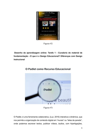 6
Figura nº2
Desenho da aprendizagem online: Tarefa 1 - Curadoria do material de
fundamentação - O que é o Design Educacional? Diferenças com Design
Instrucional
O Padlet como Recurso Educacional
Figura nº3
O Padlet, é uma ferramenta colaborativa, (Luz, 2016) interativa e dinâmica, que
nos permite a organização de conteúdo digital em “murais” ou “telas de parede”,
onde podemos escrever textos, publicar vídeos, áudios, com hiperligações,
 