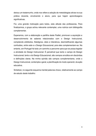 9
deixou um testemunho, onde nos refere a adoção de metodologias ativas na sua
prática docente, envolvendo o aluno, para que hajam aprendizagens
significativas.
Foi, uma grande motivação para todos, esta atitude das professoras. Para
finalizarmos, o grupo achou relevante contemplar, uma rubrica com bibliografia
complementar.
Esperamos, com a elaboração e partilha deste Padlet, promover a aquisição e
desenvolvimento de saberes relacionados com o Design Instrucional,
compilando artefactos, fidedignos, úteis e interativos, desmistificando algumas
confusões, entre este e o Design Educacional, pois eles complementam-se. No
entanto, em Portugal há todo um caminho a percorrer para que se possa legislar
a atividade do Design Instrucional. É percetível que tanto o campo do Design
Instrucional, tanto o do Design Educacional, são campos envoltos em discórdias
e definições claras. Na minha opinião são campos complementares, onde o
Design Instrucional, contempla o geral, a planificação do modo operandi, da ação
educativa.
Sintetizei, no seguinte esquema mental palavras chave, relativamente ao campo
de estudo deste trabalho:
 