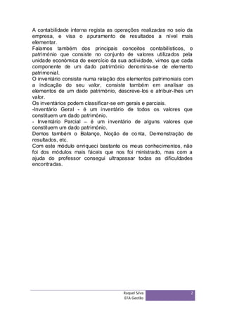 A contabilidade interna regista as operações realizadas no seio da
empresa, e visa o apuramento de resultados a nível mais
elementar.
Falamos também dos principais conceitos contabilísticos, o
património que consiste no conjunto de valores utilizados pela
unidade económica do exercício da sua actividade, vimos que cada
componente de um dado património denomina-se de elemento
patrimonial.
O inventário consiste numa relação dos elementos patrimoniais com
a indicação do seu valor, consiste também em analisar os
elementos de um dado património, descreve-los e atribuir-lhes um
valor.
Os inventários podem classificar-se em gerais e parciais.
-Inventário Geral - é um inventário de todos os valores que
constituem um dado património.
- Inventário Parcial – é um inventário de alguns valores que
constituem um dado património.
Demos também o Balanço, Noção de conta, Demonstração de
resultados, etc.
Com este módulo enriqueci bastante os meus conhecimentos, não
foi dos módulos mais fáceis que nos foi ministrado, mas com a
ajuda do professor consegui ultrapassar todas as dificuldades
encontradas.




                                     Raquel Silva                2
                                     EFA Gestão
 