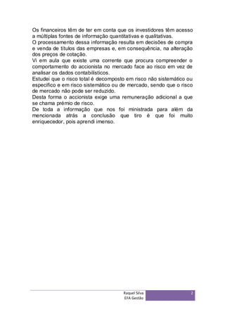 Os financeiros têm de ter em conta que os investidores têm acesso
a múltiplas fontes de informação quantitativas e qualitativas.
O processamento dessa informação resulta em decisões de compra
e venda de títulos das empresas e, em consequência, na alteração
dos preços de cotação.
Vi em aula que existe uma corrente que procura compreender o
comportamento do accionista no mercado face ao risco em vez de
analisar os dados contabilísticos.
Estudei que o risco total é decomposto em risco não sistemático ou
especifico e em risco sistemático ou de mercado, sendo que o risco
de mercado não pode ser reduzido.
Desta forma o accionista exige uma remuneração adicional a que
se chama prémio de risco.
De toda a informação que nos foi ministrada para além da
mencionada atrás a conclusão que tiro é que foi muito
enriquecedor, pois aprendi imenso.




                                     Raquel Silva                2
                                     EFA Gestão
 