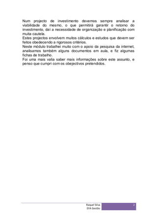 Num projecto de investimento devemos sempre analisar a
viabilidade do mesmo, o que permitirá garantir o retorno do
investimento, daí a necessidade de organização e planificação com
muita cautela.
Estes projectos envolvem muitos cálculos e estudos que devem ser
feitos obedecendo a rigorosos critérios.
Neste módulo trabalhei muito com o apoio da pesquisa da internet,
analisamos também alguns documentos em aula, e fiz algumas
fichas de trabalho.
Foi uma mais valia saber mais informações sobre este assunto, e
penso que cumpri com os obejectivos pretendidos.




                                    Raquel Silva                2
                                    EFA Gestão
 