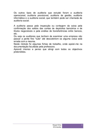 Os outros tipos de auditoria que estudei foram a auditoria
operacional, auditoria previsional, auditoria de gestão, auditoria
informática e a auditoria social, que também pode ser chamada de
auditoria social.

A auditoria passa pela inspecção ou contagem da caixa pela
confirmação dos saldos das contas de depósitos bancários e de
títulos negociáveis e pela análise de transferências entre bancos,
etc.
Ou seja os auditores que tenham de examinar uma empresa vão
passar a pente fino “tudo” até descobrirem se alguma coisa está
errada com a mesma.
Neste módulo fiz algumas fichas de trabalho, onde apoiei-me na
documentação facultada pela professora.
Aprendi imenso e penso que atingi com todos os objectivos
pretendidos.




                                     Raquel Silva                2
                                     EFA Gestão
 