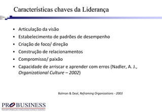Características chaves da Liderança
 Articulação da visão
 Estabelecimento de padrões de desempenho
 Criação de foco/ direção
 Construção de relacionamentos
 Compromisso/ paixão
 Capacidade de arriscar e aprender com erros (Nadler, A. J.,
Organizational Culture – 2002)
Bolman & Deal, Reframing Organizations - 2003
 