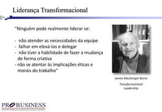 “Ninguém pode realmente liderar se:
- não atender as necessidades da equipe
- falhar em elevá-los e delegar
- não tiver a habilidade de fazer a mudança
de forma criativa
- não se atentar às implicações éticas e
morais do trabalho”
James MacGregor Burns
Transformational
Leadership
Liderança Transformacional
 