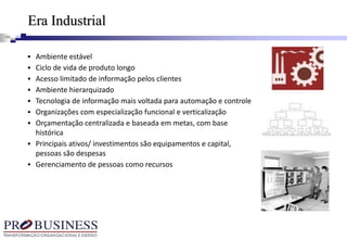 Era Industrial
 Ambiente estável
 Ciclo de vida de produto longo
 Acesso limitado de informação pelos clientes
 Ambiente hierarquizado
 Tecnologia de informação mais voltada para automação e controle
 Organizações com especialização funcional e verticalização
 Orçamentação centralizada e baseada em metas, com base
histórica
 Principais ativos/ investimentos são equipamentos e capital,
pessoas são despesas
 Gerenciamento de pessoas como recursos
 