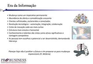  Mudança como um imperativo permanente
 Abundância de oferta e comoditização crescente
 Clientes sofisticados, esclarecidos e conectados
 Revolução tecnológica – automação, integração, colaboração
 Ciclos de inovação cada vez mais curtos
 Estrutura mais enxuta e horizontal
 Conhecimento e talentos são vistos como ativos signficativos e
vantagem competitiva
 As pessoas tem escolhas e potencial a ser desenvolvido, demandando
liderança
Era da Informação
Planejar hoje não é predizer o futuro e sim preparar-se para mudanças
imprevisíveis (R. McKena)
 
