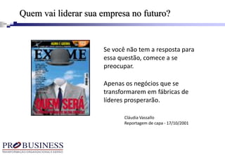 Se você não tem a resposta para
essa questão, comece a se
preocupar.
Apenas os negócios que se
transformarem em fábricas de
líderes prosperarão.
Cláudia Vassallo
Reportagem de capa - 17/10/2001
Quem vai liderar sua empresa no futuro?
 