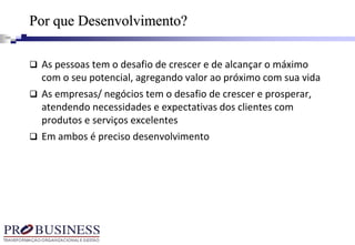 Por que Desenvolvimento?
 As pessoas tem o desafio de crescer e de alcançar o máximo
com o seu potencial, agregando valor ao próximo com sua vida
 As empresas/ negócios tem o desafio de crescer e prosperar,
atendendo necessidades e expectativas dos clientes com
produtos e serviços excelentes
 Em ambos é preciso desenvolvimento
 