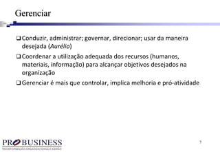 7
Conduzir, administrar; governar, direcionar; usar da maneira
desejada (Aurélio)
Coordenar a utilização adequada dos recursos (humanos,
materiais, informação) para alcançar objetivos desejados na
organização
Gerenciar é mais que controlar, implica melhoria e proatividade
Gerenciar
 