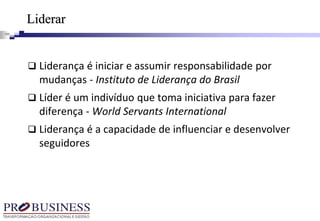  Liderança é iniciar e assumir responsabilidade por
mudanças - Instituto de Liderança do Brasil
 Líder é um indivíduo que toma iniciativa para fazer
diferença - World Servants International
 Liderança é a capacidade de influenciar e desenvolver
seguidores
Liderar
 