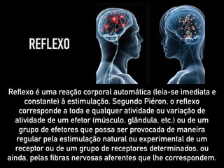 REFLEXO
Reflexo é uma reação corporal automática (leia-se imediata e
constante) à estimulação. Segundo Piéron, o reflexo
corresponde a toda e qualquer atividade ou variação de
atividade de um efetor (músculo, glândula, etc.) ou de um
grupo de efetores que possa ser provocada de maneira
regular pela estimulação natural ou experimental de um
receptor ou de um grupo de receptores determinados, ou
ainda, pelas fibras nervosas aferentes que lhe correspondem.
 