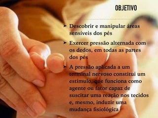 OBJETIVO
➤ Descobrir e manipular áreas
sensíveis dos pés
➤ Exercer pressão alternada com
os dedos, em todas as partes
dos pés
➤ A pressão aplicada a um
terminal nervoso constitui um
estímulo, que funciona como
agente ou fator capaz de
suscitar uma reação nos tecidos
e, mesmo, induzir uma
mudança ﬁsiológica
 