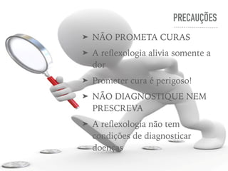 PRECAUÇÕES
➤ NÃO PROMETA CURAS
➤ A reﬂexologia alivia somente a
dor
➤ Prometer cura é perigoso!
➤ NÃO DIAGNOSTIQUE NEM
PRESCREVA
➤ A reﬂexologia não tem
condições de diagnosticar
doenças
 