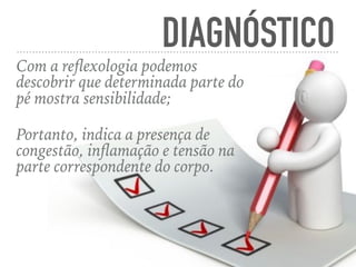 DIAGNÓSTICO
Com a reﬂexologia podemos
descobrir que determinada parte do
pé mostra sensibilidade;
Portanto, indica a presença de
congestão, inﬂamação e tensão na
parte correspondente do corpo.
 