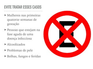 EVITE TRATAR ESSES CASOS
➤ Mulheres nas primeiras
quatorze semanas de
gestação
➤ Pessoas que estejam na
fase aguda de uma
doença infecciosa
➤ Alcoolizados
➤ Problemas de pele
➤ Bolhas, fungos e feridas
 