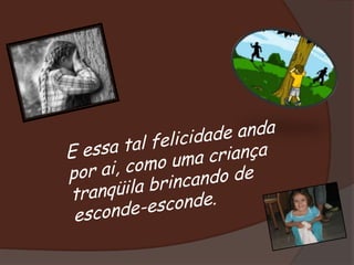 E essa tal felicidade anda por ai, como uma criança tranqüila brincando de esconde-esconde. 