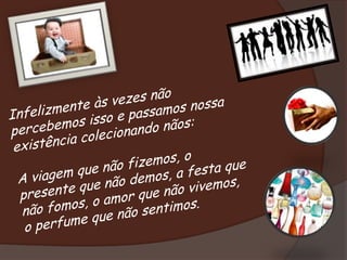 Infelizmente às vezes não percebemos isso e passamos nossa existência colecionando nãos: A viagem que não fizemos, o presente que não demos, a festa que não fomos, o amor que não vivemos, o perfume que não sentimos.