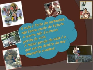 A vida é feita de instantes, não tenha medo do futuro. A morte não é a maior perda da vida. A maior perda da vida é o que morre dentro de nós enquanto vivemos. 
