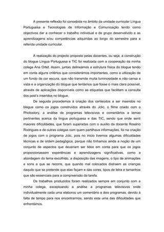 A presente reflexão foi concebida no âmbito da unidade curricular Língua
Portuguesa e Tecnologias de Informação e Comunicação tendo como
objectivos dar a conhecer o trabalho individual e de grupo desenvolvido e as
aprendizagens e/ou competências adquiridas ao longo do semestre para a
referida unidade curricular.


      A realização do projecto proposto pelas docentes, ou seja, a construção
do blogue Língua Portuguesa e TIC foi realizada com a cooperação da minha
colega Ana Ortet. Assim, juntas delineámos a estrutura física do blogue tendo
em conta alguns critérios que considerámos importantes, como a utilização de
um fundo de cor escura, que não transmite muita luminosidade e não cansa a
vista e a organização do blogue que tentámos que fosse o mais clara possível,
através de aplicações disponíveis como as etiquetas que facilitam a consulta
dos post’s inseridos no blogue.
      De seguida procedemos à criação dos conteúdos a ser inseridos no
blogue como os jogos construídos através do Jclic, o filme criado com o
Photostory, a análise de programas televisivos e comentários a temas
pertinentes acerca da língua portuguesa e das TIC, sendo que onde senti
maiores dificuldades, que foram superadas com o auxilio da docente Rosário
Rodrigues e de outras colegas com quem partilhava informações, foi na criação
de jogos com o programa Jclic, pois no inicio tivemos algumas dificuldades
técnicas e de ordem pedagógica, porque não tínhamos ainda a noção de um
conjunto de aspectos que deveriam ser tidos em conta para que os jogos
proporcionassem     experiências   e   aprendizagens   significativas,   como   a
abordagem do tema escolhido, a disposição das imagens, o tipo de animações
e sons a que se recorre, que quando mal colocados distraem as crianças
daquilo que se pretende que elas façam e das cores, tipos de letra e tamanhos
que são essenciais para a compreensão da tarefa.
      Os trabalhos produzidos foram realizados sempre em conjunto com a
minha colega, exceptuando a análise a programas televisivos onde
individualmente cada uma elaborou um comentário a dois programas, devido à
falta de tempo para nos encontrarmos, sendo esta uma das dificuldades que
enfrentámos.
 
