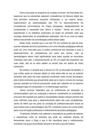 Como enunciado no programa da unidade curricular “No final desta UC,
espera-se que os estudantes adquiram competências de literacia digital que
lhes permitam autonomia enquanto utilizadores e, ao mesmo tempo,
experimentem      as    potencialidades    das   TIC     no   desenvolvimento     de
competências comunicativas em língua portuguesa, designadamente de
compreensão e expressão oral, leitura e escrita.”. Tendo em conta as
experiências e os trabalhos produzidos ao longo do semestre creio que
consegui desenvolver as competências esperadas, não só ao nível do saber
teórico mas também da concretização prática desse saber.
      Deste modo, acredito que o uso das TIC em contexto de sala de aula,
quando utilizadas de forma pertinente e com uma intenção pedagógica definida
pode ser uma mais-valia para a prática profissional dos docentes e para o
desenvolvimento        de   competências   por   parte    dos   alunos,   visto   as
aprendizagens serem mais significativas para estes quando se encontram
motivados para elas, e desempenhando as TIC um papel tão importante nas
suas vidas, não se as deve rejeitar na escola mas sim aplicar de modo
construtivo.
      No entanto, é verdade que o recurso às TIC na educação dá trabalho, e
que muitas vezes as crianças sabem já mais sobre elas do que os próprios
docentes visto cada vez mais nascerem envolvidas neste mundo tecnológico,
pois é facto conhecido que actualmente cada vez é maior o número de crianças
que por exemplo ao nível do pré-escolar, ainda sem saberem ler ou escrever
conseguem ligar um computador e ir à internet jogar sozinhas.
       Assim torna-se imperativo que os profissionais da educação se
consciencializem para as mudanças a decorrer actualmente na sociedade e
procurem dar resposta aos apelos e necessidades destas crianças partindo das
suas vivências reais para o desenvolvimento pleno das suas competências,
sendo de referir que faz parte da condição do professor/educador actual se
auto-motivar para a aprendizagem das TIC, investindo nesta e em outras áreas
para a sua formação profissional e melhoramento da prática pedagógica.
       Finalmente, também é de salientar a importância da partilha de saberes
e experiências entre os docentes que pode ser realizada através de
ferramentas como o Diigo e que é tão importante para o melhoramento
individual e de grupo da profissão docente e de tudo o que ela implica.
 