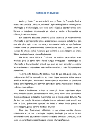Reflexão Individual


       Ao longo deste 1º semestre do 3º ano do Curso de Educação Básica,
existiu uma Unidade Curricular, intitulada Língua Portuguesa e Tecnologias da
Informação e Comunicação, que tinha como objectivo abordar temas como
literacia e cidadania, competência de leitura e escrita e tecnologias da
informação e comunicação.
       Em cada uma das aulas, uma nova janela se abria e um maior centro de
informação e conhecimento foi-nos proporcionado enquanto estudantes, pois
esta disciplina agiu como um espaço instrumental onde se aprofundavam
saberes sobre as potencialidades comunicativas das TIC, assim como um
espaço de reflexão sobre materiais que facilitam a aprendizagem no Ensino
Básico tendo por base a Língua Portuguesa.
       No inicio desta Unidade Curricular, as minhas expectativas eram
imensas, pois tal como nome Indica “Lingua Portuguesa - Tecnologias da
Informação e Comunicação”, entendi que aqui se iriam aprender e explorar
ferramentas nos computadores, que me iriam ser uteis no meu futuro enquanto
profissional.
       Todavia, esta disciplina foi bastante mais do que isso, pois existiu uma
vertente mais teórica, que colocou ao nosso dispor inumeros textos sobre a
temática da disciplina, assim como focou aspectos especificos da pluralidade
textual contemporânea, que serviram como base para a realização de todas as
vertentes mais práticas.
       Como a disciplina se centrava na construção de um projecto em página
Web, o mesmo deveria ser realizado em pares, deste modo, todos os trabalhos
desenvolvidos para a disciplina foram feitos com a minha colega de turma Ana
Santos, cuja relação foi excepcional pois fizemos tudo sempre de acordo uma
com a outra, partilhando opiniões de modo a retirar maior partido nas
aprendizagens, pois a partilha de ideias é fulcral.
       Uma das ferramentas utilizadas, e na minha opinião deveras
interessante, e que desconhecia por completo, é o Diigo, que se trata de uma
ferramenta on-line de partilha de informação sobre a Unidade Curricular, assim
como documentos interessantes para o nosso futuro profissional.
 