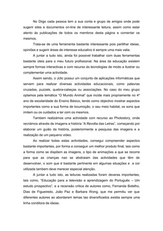 No Diigo cada pessoa tem a sua conta e grupo de amigos onde pode
sugerir sites e documentos on-line de interessante leitura, assim como estar
atento ás publicações de todos os membros desta página e comentar os
mesmos.
      Trata-se de uma ferramenta bastante interessante pois partilhar ideias,
opiniões e sugerir áreas de interesse educativo é sempre uma mais valia.
      A juntar a tudo isto, ainda foi possivel trabalhar com duas ferramentas
bastante úteis para o meu futuro profissional. Na área da educação existem
sempre formas interactivas e com recurso ás tecnologias de modo a ilustrar ou
complementar uma actividade.
      Assim sendo, o Jclic possui um conjunto de aplicações informáticas que
servem para realizar diversas actividades educacionais, como palavras
cruzadas, puzzels, quebra-cabeças ou associações. No caso do meu grupo
optamos pela temática “O Mundo Animal” que incide mais propriamente no 4º
ano de escolaridade do Ensino Básico, tendo como objectivo mostrar aspectos
importantes como a sua forma de locumoção, o seu meio habitat, os sons que
imitem ou os cuidados a ter com os mesmos.
      Tambem realizámos uma actividade com recurso ao Photostory, onde
recriámos através de imagens a história “A Revolta das Letras”, começando por
elaborar um guião da história, posteriormente a pesquisa das imagens e a
realização de um pequeno video.
      Ao realizar todas estas actividades, consegui compreender aspectos
bastante importantes, por forma a conseguir um melhor produto final, tais como
a forma como se dispõem as imagens, o tipo de animações a que se recorre
para que as crianças nao se abstraiam das actividades que têm de
desenvolver, o som que é bastante pertinente em algumas situações e a cor
utilizada tambem deve merecer especial atenção.
      A juntar a tudo isto, as leituras realizadas foram deveras importantes,
tais como, “Educação para a televisão e aprendizagem do Português – Um
estudo prospectivo”, e a recensão critica de autores como, Fernanda Botelho,
Dias de Figueiredo, João Paz e Barbara Wong, que me permitiu ver que
diferentes autores ao abordarem temas tao diversificados existia sempre uma
linha conditora de ideias.
 