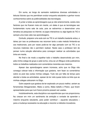 Em suma, ao longo do semestre realizámos diversas actividades e
leituras fulcrais que me permitiram evoluir enquanto estudante e ganhar novos
conhecimentos sobre as potêncialidades das tecnologias.
      A juntar a todas as aprendizagens que ja citei anteriormente, existiu dois
factores que me ficaram mais em mente, um deles é que as tecnologias sao
fundamentais numa sala de aula, pois se estivermos a desenvolver uma
tematica as pesquisas na internet, os jogos interactivos ou algo ligado ás TIC é
sempre uma mais valia nas aprendizagens.
      Contudo, preparar uma aula com as TIC é um trabalho bastante arduo, e
talvez por isso os professores nao recorram tanto a este metodo limitando-se
aos tradicionais, pois por vezes pode-se ter algo pensado com as TIC e os
recursos materiais não o permitem realizar. Neste caso o professor tem de
pensar numa solução alternativa para conseguir realizar as actividades que
tinha em mente.
      No final e de modo a espelhar todo o trabalho desenvolvido por mim,
pela minha colega de grupo e pela turma, criou-se um Blogue onde publicámos
todos os trabalhos realizados com comentários inerentes aos mesmos.
      Apesar das aprendizagens serem inúmeras, acho que no Diigo não
consegui colocar toda a informação que gostaria, nem fazer os comentários
sobre os post das outras minhas colegas. Tudo isto por falta de tempo para
atender a todas as actividades, apesar de ter visto quase todos os links que as
minhas colegas colocaram no Diigo.
      Outro aspecto que gostava de ter explorado um pouco melhor, seriam as
ferramentas Stripgenerator, Make a comic, Make beliefs e Pixton, que foram
apresentadas para que num futuro proximo possam ser usadas.
      Indubitavelmente, esta disciplina e as experiências que nos proporcionou
fez crescer em mim um sentimento de ambição e vontade de aprender o
máximo enquanto estudante, para poder contribuir – aquando educadora –
para a mudança necessária na educação e recorrer a métodos inovadores.
 