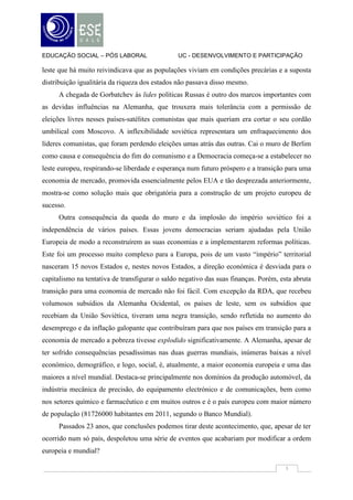 EDUCAÇÃO SOCIAL – PÓS LABORAL                   UC - DESENVOLVIMENTO E PARTICIPAÇÃO

leste que há muito reivindicava que as populações viviam em condições precárias e a suposta
distribuição igualitária da riqueza dos estados não passava disso mesmo.
     A chegada de Gorbatchev às lides políticas Russas é outro dos marcos importantes com
as devidas influências na Alemanha, que trouxera mais tolerância com a permissão de
eleições livres nesses países-satélites comunistas que mais queriam era cortar o seu cordão
umbilical com Moscovo. A inflexibilidade soviética representara um enfraquecimento dos
líderes comunistas, que foram perdendo eleições umas atrás das outras. Cai o muro de Berlim
como causa e consequência do fim do comunismo e a Democracia começa-se a estabelecer no
leste europeu, respirando-se liberdade e esperança num futuro próspero e a transição para uma
economia de mercado, promovida essencialmente pelos EUA e tão desprezada anteriormente,
mostra-se como solução mais que obrigatória para a construção de um projeto europeu de
sucesso.
     Outra consequência da queda do muro e da implosão do império soviético foi a
independência de vários países. Essas jovens democracias seriam ajudadas pela União
Europeia de modo a reconstruírem as suas economias e a implementarem reformas políticas.
Este foi um processo muito complexo para a Europa, pois de um vasto “império” territorial
nasceram 15 novos Estados e, nestes novos Estados, a direção económica é desviada para o
capitalismo na tentativa de transfigurar o saldo negativo das suas finanças. Porém, esta abruta
transição para uma economia de mercado não foi fácil. Com excepção da RDA, que recebeu
volumosos subsídios da Alemanha Ocidental, os países de leste, sem os subsídios que
recebiam da União Soviética, tiveram uma negra transição, sendo refletida no aumento do
desemprego e da inflação galopante que contribuíram para que nos países em transição para a
economia de mercado a pobreza tivesse explodido significativamente. A Alemanha, apesar de
ter sofrido consequências pesadíssimas nas duas guerras mundiais, inúmeras baixas a nível
económico, demográfico, e logo, social, é, atualmente, a maior economia europeia e uma das
maiores a nível mundial. Destaca-se principalmente nos domínios da produção automóvel, da
indústria mecânica de precisão, do equipamento electrónico e de comunicações, bem como
nos setores químico e farmacêutico e em muitos outros e é o país europeu com maior número
de população (81726000 habitantes em 2011, segundo o Banco Mundial).
     Passados 23 anos, que conclusões podemos tirar deste acontecimento, que, apesar de ter
ocorrido num só país, despoletou uma série de eventos que acabariam por modificar a ordem
europeia e mundial?

                                                                                      3
 