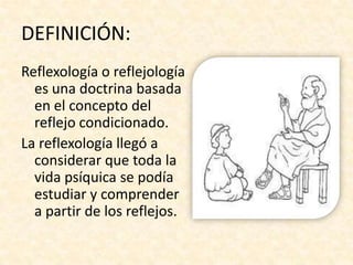 DEFINICIÓN:
Reflexología o reflejología
  es una doctrina basada
  en el concepto del
  reflejo condicionado.
La reflexología llegó a
  considerar que toda la
  vida psíquica se podía
  estudiar y comprender
  a partir de los reflejos.
 