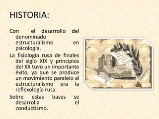 HISTORIA:
Con       el desarrollo del
  denominado
  estructuralismo         en
  psicología.
La fisiología rusa de finales
  del siglo XIX y principios
  del XX tuvo un importante
  éxito, ya que se produce
  un movimiento paralelo al
  estructuralismo era la
  reflexología rusa.
Sobre estas bases se
  desarrolla               el
  conductismo.
 