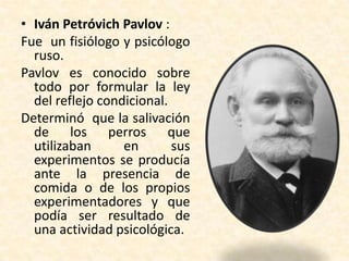 • Iván Petróvich Pavlov :
Fue un fisiólogo y psicólogo
  ruso.
Pavlov es conocido sobre
  todo por formular la ley
  del reflejo condicional.
Determinó que la salivación
  de los perros que
  utilizaban      en       sus
  experimentos se producía
  ante la presencia de
  comida o de los propios
  experimentadores y que
  podía ser resultado de
  una actividad psicológica.
 