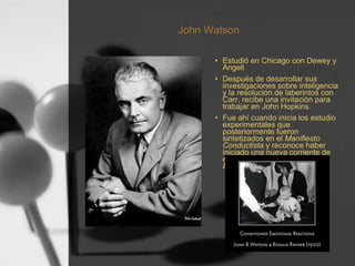 John Watson
• Estudió en Chicago con Dewey y
Angell
• Después de desarrollar sus
investigaciones sobre inteligencia
y la resolución de laberintos con
Carr, recibe una invitación para
trabajar en John Hopkins.
• Fue ahí cuando inicia los estudio
experimentales que
posteriormente fueron
sintetizados en el Manifiesto
Conductista y reconoce haber
iniciado una nueva corriente de
estudio denominada
Behaviorismo o Conductismo.
 