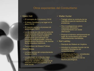 Otros exponentes del Conductismo
• Edwin Holt
– El concepto de Conciencia (1914)
– El deseo freudiano y su lugar en la
ética (1915)
– El impulso animal y el proceso de
aprendizaje (1931)
– La conducta es más que la suma de
sus relaciones estímulo-respuesta.
Holt se acercó a otros modelos
psicológicos que subrayan los
principios motivacionales, como la
pscodinámica freudiana y las teorías
de los impulsos instintivos.
– Fue profesor de Edward Tolman
• Albert Weiss
– La base teórica del comportamiento
humano (1925)
– La psicología se entiende mejor
como una interacción biosocial
Todas las variables psicológicas se
reducen a nivel psicoquímico o al
nivel social.
• Walter Hunter
– Trabajó sobre la conducta de los
mamíferos para la resolución de
problemas.
– Hizo investigaciones sobre
respuesta retrasada y
comportamiento con doble
alternación.
– Propuso el término antroponomía en
lugar de conductismo para evitar
interpretaciones mentalistas.
• Karl Lashley
– Discipulo de Watson en Hopkins.
– Introdujo la compleja función de los
correlatos fisiológicos del
comportamiento.
– A diferencia de Pavlov, consideraba
al nivel fisiológico como un
componente explicativo de los
hechos psicológicos.
 