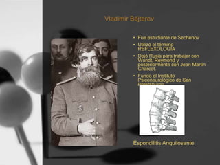 Vladimir Béjterev
• Fue estudiante de Sechenov
• Utilizó el término
REFLEXOLOGÍA
• Dejó Rusia para trabajar con
Wundt, Reymond y
posteriormente con Jean Martin
Charcot.
• Fundo el Instituto
Psiconeurológico de San
Petersburgo
Espondilitis Anquilosante
 