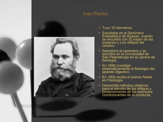 Ivan Pavlov
• Tuvo 10 hermanos
• Estudiaba en el Seminario
Eclesiástico de Ryazan, cuando
se encontró con El origen de las
especies y Los reflejos del
cerebro.
• Abandonó el seminario y se
inscribió en la Universidad de
San Petersburgo en la carrera de
fisiología.
• En 1890 investigó
sistemáticamente la fisiología del
aparato digestivo.
• En 1904 recibe el premio Nobel
en Fisiología.
• Desarrolla métodos objetivos
para el estudio de los reflejos y
posteriormente de los estímulos
condicionantes de la conducta.
 