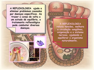 A REFLEXOLOGIA  ajuda a eliminar problemas causados por doenças específicas. Ao trazer o corpo de volta a um estado de equilíbrio, o tratamento reflexológico pode combater diversas doenças.  A REFLEXOLOGIA relaxa tensões, melhora a circulação sangüínea, oxigenação e o sistema nervoso, ajudando a equilibrar o organismo naturalmente.  