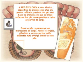 A REFLEXOLOGIA é uma técnica específica de pressão que atua em pontos reflexos precisos dos pés com base na premissa de que as áreas reflexas dos pés correspondem a todas as partes do corpo  Como os pés representam um microcosmo do corpo, todos os órgãos, glândulas e outras partes estão dispostos num arranjo similar ao dos pés.  