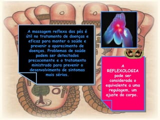 A massagem reflexa dos pés é útil no tratamento de doenças e eficaz para manter a saúde e prevenir o aparecimento de doenças. Problemas de saúde podem ser detectados precocemente e o tratamento ministrado para prevenir o desenvolvimento de sintomas mais sérios. A REFLEXOLOGIA pode ser considerada o equivalente a uma regulagem, um ajuste do corpo.  