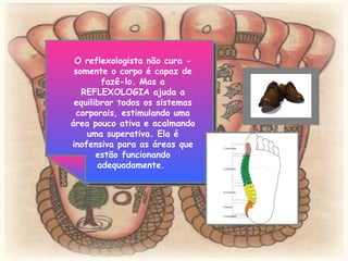 O reflexologista não cura - somente o corpo é capaz de fazê-lo. Mas a REFLEXOLOGIA ajuda a equilibrar todos os sistemas corporais, estimulando uma área pouco ativa e acalmando uma superativa. Ela é inofensiva para as áreas que estão funcionando adequadamente.  