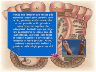 Temos que lembrar que nossos pés suportam nosso peso durante todo o dia, portanto estão submetidos a uma pressão muito grande e sobretudo com sapatos não adequados, fazendo com que haja um desequilíbrio no nosso eixo de sustentação. Mexendo com todos os nossos músculos e articulações, mudando a nossa postura. Assim, podemos compreender melhor o quanto a reflexologia pode ser útil  