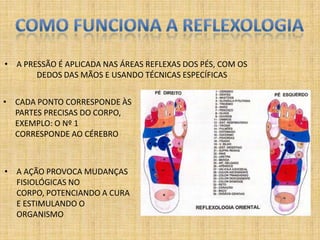 • A PRESSÃO É APLICADA NAS ÁREAS REFLEXAS DOS PÉS, COM OS
       DEDOS DAS MÃOS E USANDO TÉCNICAS ESPECÍFICAS


• CADA PONTO CORRESPONDE ÀS
  PARTES PRECISAS DO CORPO,
  EXEMPLO: O Nº 1
  CORRESPONDE AO CÉREBRO



• A AÇÃO PROVOCA MUDANÇAS
  FISIOLÓGICAS NO
  CORPO, POTENCIANDO A CURA
  E ESTIMULANDO O
  ORGANISMO
 