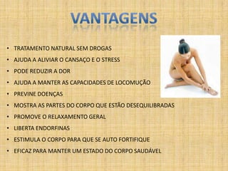 • TRATAMENTO NATURAL SEM DROGAS
• AJUDA A ALIVIAR O CANSAÇO E O STRESS
• PODE REDUZIR A DOR
• AJUDA A MANTER AS CAPACIDADES DE LOCOMUÇÃO
• PREVINE DOENÇAS
• MOSTRA AS PARTES DO CORPO QUE ESTÃO DESEQUILIBRADAS
• PROMOVE O RELAXAMENTO GERAL
• LIBERTA ENDORFINAS
• ESTIMULA O CORPO PARA QUE SE AUTO FORTIFIQUE
• EFICAZ PARA MANTER UM ESTADO DO CORPO SAUDÁVEL
 