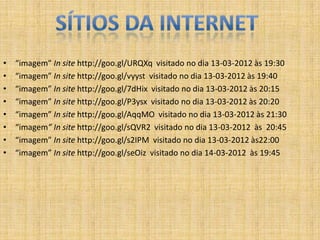 •   “imagem” In site http://goo.gl/URQXq visitado no dia 13-03-2012 às 19:30
•   “imagem” In site http://goo.gl/vyyst visitado no dia 13-03-2012 às 19:40
•   “imagem” In site http://goo.gl/7dHix visitado no dia 13-03-2012 às 20:15
•   “imagem” In site http://goo.gl/P3ysx visitado no dia 13-03-2012 às 20:20
•   “imagem” In site http://goo.gl/AqqMO visitado no dia 13-03-2012 às 21:30
•   “imagem” In site http://goo.gl/sQVR2 visitado no dia 13-03-2012 às 20:45
•   “imagem” In site http://goo.gl/s2IPM visitado no dia 13-03-2012 às22:00
•   “imagem” In site http://goo.gl/seOiz visitado no dia 14-03-2012 às 19:45
 