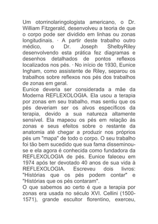 Um otorrinolaringologista americano, o Dr.
William Fitzgerald, desenvolveu a teoria de que
o corpo pode ser dividido em linhas ou zonas
longitudinais. · A partir deste trabalho outro
médico,      o    Dr.    Joseph      ShelbyRiley
desenvolvendo esta prática fez diagramas e
desenhos detalhados de pontos reflexos
localizados nos pés. · No início de 1930, Eunice
Ingham, como assistente de Riley, separou os
trabalhos sobre reflexos nos pés dos trabalhos
de zonas em geral.
Eunice deveria ser considerada a mãe da
Moderna REFLEXOLOGIA. Ela usou a terapia
por zonas em seu trabalho, mas sentiu que os
pés deveriam ser os alvos específicos da
terapia, devido a sua natureza altamente
sensível. Ela mapeou os pés em relação às
zonas e seus efeitos sobre o restante da
anatomia até chegar a produzir nos próprios
pés um "mapa" de todo o corpo. O seu trabalho
foi tão bem sucedido que sua fama disseminou-
se e ela agora é conhecida como fundadora da
REFLEXOLOGIA de pés. Eunice faleceu em
1974 após ter devotado 40 anos de sua vida à
REFLEXOLOGIA.         Escreveu     dois    livros:
"Histórias que os pés podem contar" e
"Histórias que os pés contaram".
O que sabemos ao certo é que a terapia por
zonas era usada no século XVI. Cellini (1500-
1571), grande escultor florentino, exerceu,
 