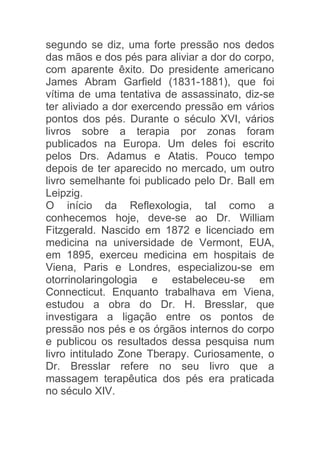 segundo se diz, uma forte pressão nos dedos
das mãos e dos pés para aliviar a dor do corpo,
com aparente êxito. Do presidente americano
James Abram Garfield (1831-1881), que foi
vítima de uma tentativa de assassinato, diz-se
ter aliviado a dor exercendo pressão em vários
pontos dos pés. Durante o século XVI, vários
livros sobre a terapia por zonas foram
publicados na Europa. Um deles foi escrito
pelos Drs. Adamus e Atatis. Pouco tempo
depois de ter aparecido no mercado, um outro
livro semelhante foi publicado pelo Dr. Ball em
Leipzig.
O início da Reflexologia, tal como a
conhecemos hoje, deve-se ao Dr. William
Fitzgerald. Nascido em 1872 e licenciado em
medicina na universidade de Vermont, EUA,
em 1895, exerceu medicina em hospitais de
Viena, Paris e Londres, especializou-se em
otorrinolaringologia e estabeleceu-se em
Connecticut. Enquanto trabalhava em Viena,
estudou a obra do Dr. H. Bresslar, que
investigara a ligação entre os pontos de
pressão nos pés e os órgãos internos do corpo
e publicou os resultados dessa pesquisa num
livro intitulado Zone Tberapy. Curiosamente, o
Dr. Bresslar refere no seu livro que a
massagem terapêutica dos pés era praticada
no século XIV.
 