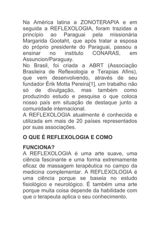 Na América latina a ZONOTERAPIA e em
seguida a REFLEXOLOGIA, foram trazidas a
princípio ao Paraguai pela missionária
Margarida Gootaht, que após tratar a esposa
do próprio presidente do Paraguai, passou a
ensinar    no    instituto   CONARAS,       em
Assuncion/Paraguay.
No Brasil, foi criada a ABRT (Associação
Brasileira de Reflexologia e Terapias Afins),
que vem desenvolvendo, através de seu
fundador Érik Motta Pereira[1], um trabalho não
só de divulgação, mas também como
produzindo estudo e pesquisa o que coloca
nosso país em situação de destaque junto a
comunidade internacional.
A REFLEXOLOGIA atualmente é conhecida e
utilizada em mais de 20 países representados
por suas associações.
O QUE É REFLEXOLOGIA E COMO
FUNCIONA?
A REFLEXOLOGIA é uma arte suave, uma
ciência fascinante e uma forma extremamente
eficaz de massagem terapêutica no campo da
medicina complementar. A REFLEXOLOGIA é
uma ciência porque se baseia no estudo
fisiológico e neurológico. É também uma arte
porque muita coisa depende da habilidade com
que o terapeuta aplica o seu conhecimento.
 