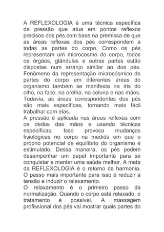 A REFLEXOLOGIA é uma técnica específica
de pressão que atua em pontos reflexos
precisos dos pés com base na premissa de que
as áreas reflexas dos pés correspondem a
todas as partes do corpo. Como os pés
representam um microcosmo do corpo, todos
os órgãos, glândulas e outras partes estão
dispostas num arranjo similar ao dos pés.
Fenômeno da representação microcósmico de
partes do corpo em diferentes áreas do
organismo também se manifesta na íris do
olho, na face, na orelha, na coluna e nas mãos.
Todavia, as áreas correspondentes dos pés
são mais específicas, tornando mais fácil
trabalhar com elas.
A pressão é aplicada nas áreas reflexas com
os dedos das mãos e usando técnicas
específicas.     Isso     provoca     mudanças
fisiológicas no corpo na medida em que o
próprio potencial de equilíbrio do organismo é
estimulado. Dessa maneira, os pés podem
desempenhar um papel importante para se
conquistar e manter uma saúde melhor. A meta
da REFLEXOLOGIA é o retorno da harmonia.
O passo mais importante para isso é reduzir a
tensão e induzir o relaxamento.
O relaxamento é o primeiro passo da
normalização. Quando o corpo está relaxado, o
tratamento     é    possível.    A   massagem
profissional dos pés vai mostrar quais partes do
 